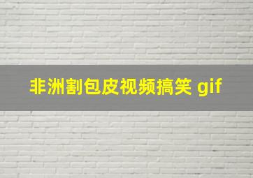 非洲割包皮视频搞笑 gif